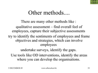 Other methods.... There are many other methods like :  qualitative assessment – find overall feel of employees, capture their subjective assessments  try to identify the sentiments of employees and frame objectives and strategies, which can involve employees  undertake surveys, identify the gaps.  Use tools like OD interventions, identify the areas where you can develop the organisations.  