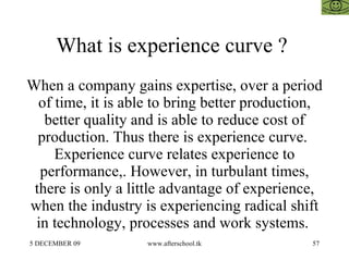 What is experience curve ?  When a company gains expertise, over a period of time, it is able to bring better production, better quality and is able to reduce cost of production. Thus there is experience curve.  Experience curve relates experience to performance,. However, in turbulant times, there is only a little advantage of experience, when the industry is experiencing radical shift in technology, processes and work systems.  