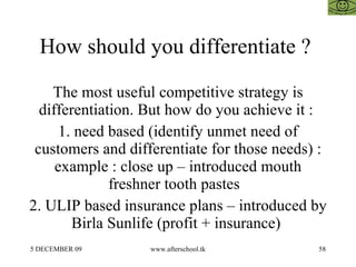 How should you differentiate ?  The most useful competitive strategy is differentiation. But how do you achieve it :  1. need based (identify unmet need of customers and differentiate for those needs) : example : close up – introduced mouth freshner tooth pastes  2. ULIP based insurance plans – introduced by Birla Sunlife (profit + insurance)  