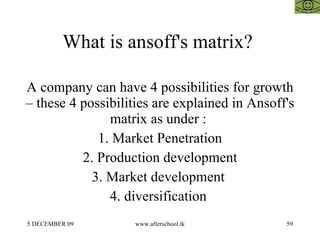 What is ansoff's matrix?  A company can have 4 possibilities for growth – these 4 possibilities are explained in Ansoff's matrix as under :  1. Market Penetration 2. Production development 3. Market development  4. diversification  