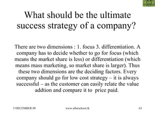 What should be the ultimate success strategy of a company?  There are two dimensions : 1. focus 3. differentiation. A company has to decide whether to go for focus (which means the market share is less) or differentiation (which means mass marketing, so market share is larger). Thus these two dimensions are the deciding factors. Every company should go for low cost strategy – it is always successful – as the customer can easily relate the value addtion and compare it to  price paid.  