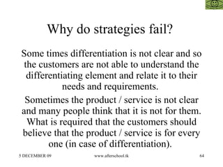 Why do strategies fail?  Some times differentiation is not clear and so the customers are not able to understand the differentiating element and relate it to their needs and requirements.  Sometimes the product / service is not clear and many people think that it is not for them. What is required that the customers should believe that the product / service is for every one (in case of differentiation).  