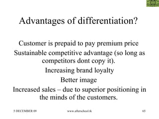 Advantages of differentiation?  Customer is prepaid to pay premium price  Sustainable competitive advantage (so long as competitors dont copy it).  Increasing brand loyalty Better image  Increased sales – due to superior positioning in the minds of the customers.  