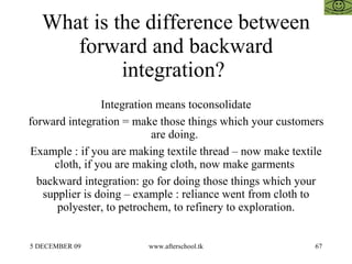 What is the difference between forward and backward integration?  Integration means toconsolidate forward integration = make those things which your customers are doing.  Example : if you are making textile thread – now make textile cloth, if you are making cloth, now make garments  backward integration: go for doing those things which your supplier is doing – example : reliance went from cloth to polyester, to petrochem, to refinery to exploration. 