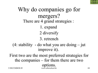 Why do companies go for mergers? There are 4 grand strategies :  1. expand  2 diversify 3. retrench (4: stability  - do what you are doing – jut improve it).  First two are the most preferred strategies for the companies – for them there are two options. 