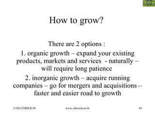 How to grow?  There are 2 options :  1. organic growth – expand your existing products, markets and services  - naturally – will require long patience  2. inorganic growth – acquire running companies – go for mergers and acquisitions – faster and easier road to growth 
