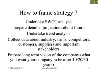 How to frame strategy ?  Undertake SWOT analysis prepare detailed projections about future Undertake trend analysis  Collect data about industry, firms, competitors, customers, suppliers and important stakeholders  Prepare long term vision of the company (what you want your company to be after 10/20/30 years)  