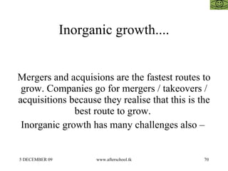 Inorganic growth.... Mergers and acquisions are the fastest routes to grow. Companies go for mergers / takeovers / acquisitions because they realise that this is the best route to grow.  Inorganic growth has many challenges also –  