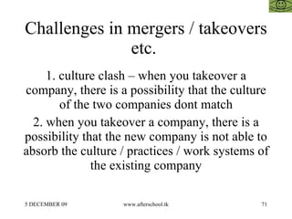 Challenges in mergers / takeovers etc.  1. culture clash – when you takeover a company, there is a possibility that the culture of the two companies dont match 2. when you takeover a company, there is a possibility that the new company is not able to absorb the culture / practices / work systems of the existing company 