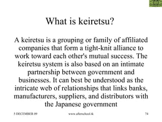What is keiretsu?  A keiretsu is a grouping or family of affiliated companies that form a tight-knit alliance to work toward each other's mutual success. The keiretsu system is also based on an intimate partnership between government and businesses. It can best be understood as the intricate web of relationships that links banks, manufacturers, suppliers, and distributors with the Japanese government 
