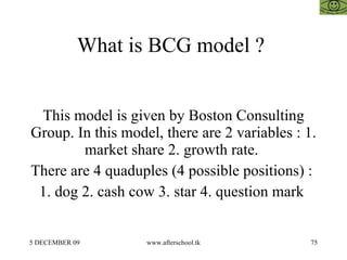 What is BCG model ?  This model is given by Boston Consulting Group. In this model, there are 2 variables : 1. market share 2. growth rate.  There are 4 quaduples (4 possible positions) :  1. dog 2. cash cow 3. star 4. question mark  