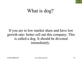 What is dog?  If you are in low market share and have low growth rate- better sell out this company. This is called a dog. It should be divested immediately.  
