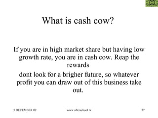 What is cash cow?  If you are in high market share but having low growth rate, you are in cash cow. Reap the rewards  dont look for a brigher future, so whatever profit you can draw out of this business take out.  