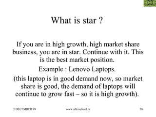 What is star ?  If you are in high growth, high market share business, you are in star. Continue with it. This is the best market position.  Example : Lenovo Laptops.  (this laptop is in good demand now, so market share is good, the demand of laptops will continue to grow fast – so it is high growth).  