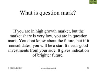What is question mark?  If you are in high growth market, but the market share is very low, you are in question mark. You dont know about the future, but if it consolidates, you will be a star. It needs good investments from your side. It gives indication of brighter future.  