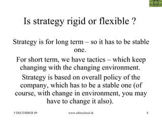 Is strategy rigid or flexible ?  Strategy is for long term – so it has to be stable one.  For short term, we have tactics – which keep changing with the changing environment.  Strategy is based on overall policy of the company, which has to be a stable one (of course, with change in environment, you may have to change it also).  