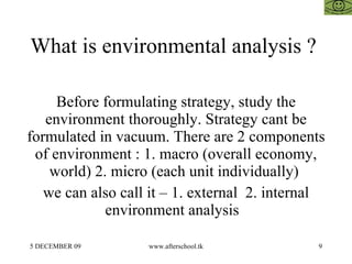 What is environmental analysis ?  Before formulating strategy, study the environment thoroughly. Strategy cant be formulated in vacuum. There are 2 components of environment : 1. macro (overall economy, world) 2. micro (each unit individually)  we can also call it – 1. external  2. internal environment analysis  