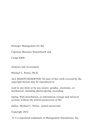 Strategic Management for the
Capstone Business Simulation® and
Comp-XM®:
Analysis and Assessment
Michael L. Pettus, Ph.D.
ALL RIGHTS RESERVED. No part of this work covered by the
copyright hereon may be reproduced or
used in any form or by any means- graphic, electronic, or
mechanical, including photocopying, recording,
taping, Web distribution, or information storage and retrieval
systems without the written permission of the
author, Michael L. Pettus. [email protected]
Copyright 2012
® is a registered trademark of Management Simulations, Inc.
 