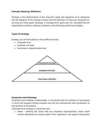 Concept, Meaning, Definition:
Strategy is the determination of the long-term goals and objectives of an enterprise
and the adoption of the courses of action and the allocation of resources necessary for
carrying out these goals. Strategy is management’s game plan for strengthening the
organization’s position, pleasing customers, and achieving performance targets.
Types of strategy
Strategy can be formulated on three different levels:
• corporate level
• business unit level
• functional or departmental level.
Corporate Level Strategy
Corporate level strategy fundamentally is concerned with the selection of businesses
in which the company should compete and with the development and coordination of
that portfolio of businesses.
Corporate level strategy is concerned with:
• Reach - defining the issues that are corporate responsibilities; these might
include identifying the overall goals of the corporation, the types of businesses
 