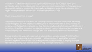 Their choice of other markets resulted in significant growth in air travel. The air traffic grew
significantly within few months of entering and operating into those markets. 164% increase in the
passengers travelling in between Rio Grande valley and Golden triangle, Burbank became 25th
largest passenger market, and Chicago-Louisville tripled within 30 days.
What's unique about their strategy ?
The unique corporate culture in which the company communication and camaraderie was highly
valued throughout the firm. Employee screening was an important element in hiring process, the
company never furloughed employees, but they did voluntary buyouts which was again the lowest in
the industry. The airline focused on encouraging employees through celebration, various rewards &
recognition programs, appreciation through their local and company-wide cultural committees.
Besides, Southwest's cooperative approach to labor relations was also unique. Their 83% of the
employees were unionized and represented by 11 different unions. It was the first airline to
introduce employee profit sharing plan. These practices helped Southwest in aligning employee
interest with the company's interests as well as empowering the employees.
 
