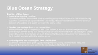 Blue Ocean Strategy
Qualities of Blue Ocean:
• Innovation in value creation:
Southwest provided an attractive offer by blending affordable prices with an overall satisfactory
customer experience (as explained in the case study). This disrupted the conventional balance
between affordability and quality service in the airline sector.
• Market space where there is no competition:
While Southwest was in competition with other airlines, it was not in direct competition with
other budget airlines during that time (specifics were not mentioned in the case study but can be
inferred based on the emphasis on short-distance flights and direct routes). They established a
fresh market segment within the aviation sector.
• Reducing costs and standing out from competitors:
Southwest achieved these goals by prioritizing efficiency, using a standardized fleet, and
engaging their employees, as seen in the case study and Exhibits 4 & 5.
 