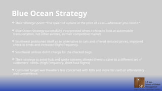 Blue Ocean Strategy
 Their strategic point: “The speed of a plane at the price of a car—whenever you need it,”.
 Blue Ocean Strategy successfully incorporated when it chose to look at automobile
transportation, not other airlines, as their competitive market.
 Southwest positioned itself as an alternative to cars and offered reduced prices, improved
check-in times and increased flight frequency.
 Southwest airlines didn't charge for the checked bags.
 Their strategy to avoid hub and spoke systems allowed them to cater to a different set of
customers' needs. (High Frequency, short haul flights)
 Customer target was travellers less concerned with frills and more focused on affordability
and convenience.
 