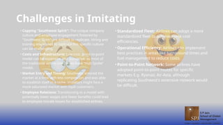 Challenges in Imitating
• Copying "Southwest Spirit": The unique company
culture and employee engagement fostered by
"Southwest Spirit" are difficult to replicate. Hiring and
training employees to replicate this specific culture
can be challenging.
• Costs and Infrastructure: Low-cost, point-to-point
model can be expensive and disruptive, as most of
the traditional airline companies have ”Hub Spoke”
model.
• Market Entry and Timing: Southwest entered the
market at a time with less competition and was able
to establish itself in a niche. Imitators might face a
more saturated market with loyal customers.
• Employee Relations: Transitioning to a model with
potentially lower wages and fewer benefits could lead
to employee morale issues for established airlines.
• Standardized Fleet: Airlines can adopt a more
standardized fleet to achieve some cost
efficiencies.
• Operational Efficiency: Airlines can implement
best practices in areas like turnaround times and
fuel management to reduce costs.
• Point-to-Point Network: Some airlines have
adopted point-to-point routes for specific
markets E.g. Ryanair, Air-Asia, although
replicating Southwest's extensive network would
be difficult.
 