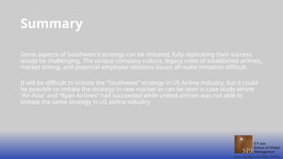 Summary
Some aspects of Southwest's strategy can be imitated, fully replicating their success
would be challenging. The unique company culture, legacy costs of established airlines,
market timing, and potential employee relations issues all make imitation difficult.
It will be difficult to imitate the “Southwest” strategy in US Airline industry, but it could
be possible to imitate the strategy in new market as can be seen in case study where
“Air-Asia” and “Ryan Airlines” had succeeded while united airlines was not able to
imitate the same strategy in US airline industry
 