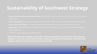 • Strong Brand Recognition and Customer Loyalty: Southwest has a loyal customer base who appreciate their low fares and
friendly service.
• Efficient Operations: Their focus on cost leadership allows them to adapt to fluctuating fuel prices and remain competitive.
• Focus on Short-Haul Flights: This segment might be less vulnerable to disruptions compared to long-haul flights.
• Adaptability: Southwest has shown a willingness to adapt their strategy over time (e.g., introducing new technology and
expanding services).
• Investment on employees learning and innovations
Sustainability of Southwest Strategy
Overall Southwest strategy has proven to be sustainable as can be seen from various
exhibits in the case study which shows continuous growth of southwest airlines in the
industry which is having very low returns overall
 