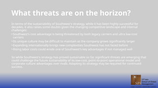 What threats are on the horizon?
In terms of the sustainability of Southwest's strategy, while it has been highly successful for
decades, it also raises some doubts given the changing competitive landscape and internal
challenges:
•Southwest's cost advantage is being threatened by both legacy carriers and ultra low-cost
carriers
•Its unique culture may be difficult to maintain as the company grows significantly larger
•Expanding internationally brings new complexities Southwest has not faced before
•Rising labor costs could erode one of Southwest's key advantages if not managed well
So while Southwest's strategy has proved sustainable so far, significant threats are emerging that
could challenge the future sustainability of its low-cost, point-to-point operational model and
corporate culture advantages over rivals. Adapting its strategy may be required for continued
success.
 