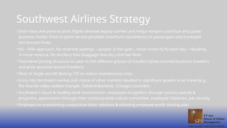 Southwest Airlines Strategy
• Short haul and point to point flights whereas legacy carriers and mega mergers used hub and spoke
business model. Point to point service provided maximum convenience to passengers and increased
turnaround times.
• No – frills approach: No reserved seatings – quicker at the gate – more routes to fly each day – resulting
in more revenue. No ancillary fees (baggage fees etc.) and low fares
• Two-tiered pricing structure to cater to the different groups of travelers (time-oriented business travelers
and price sensitive leisure travelers)
• Fleet of single aircraft Boeing 737 to reduce maintenance costs
• Entry into Northeast market and choice of other markets resulted in significant growth in air travel (e.g.,
Rio Grande valley-Golden triangle, Oakland-Burbank, Chicago-Louisville)
• Southwest Culture & healthy work environment– employee recognition through various awards &
programs, appreciation through their company-wide culture committee, employee initiatives, job security
• Emphasis on maintaining cooperative labor relations & initiating employee profit sharing plan
 