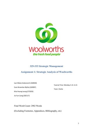 325-333 Strategic Management

         Assignment 1: Strategic Analysis of Woolworths



Ivan Matej Vodanovich (268940)
                                             Tutorial Time: Monday 5.15- 6.15
Evan Brownlee Blythe (269087)
                                             Tutor: Clarke
Khai Hoong Leong (275059)

Jia Yun Liang (282117)




Final Word Count: 2982 Words

(Excluding Footnotes, Appendices, Bibliography, etc)




                                                                                1
 