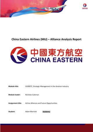 -781050-944880<br />China Eastern Airlines (MU) – Alliance Analysis Report<br />1905034290<br />Module title: CA3007C, Strategic Management in the Aviation Industry<br />Module leader: Nicholas Coleman<br />Assignment title:Airline Alliances and Future Opportunities<br />Student: Adam Marriott 06008442<br />-666750743585<br />Table of Contents<br />,[object Object]