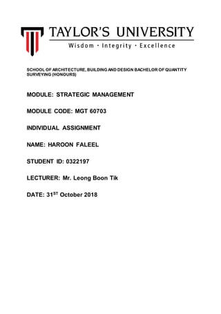 SCHOOL OF ARCHITECTURE, BUILDING AND DESIGN BACHELOR OF QUANTITY
SURVEYING (HONOURS)
MODULE: STRATEGIC MANAGEMENT
MODULE CODE: MGT 60703
INDIVIDUAL ASSIGNMENT
NAME: HAROON FALEEL
STUDENT ID: 0322197
LECTURER: Mr. Leong Boon Tik
DATE: 31ST
October 2018
 