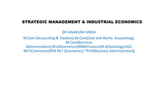 STRATEGIC MANAGEMENT & INDUSTRIAL ECONOMICS
DR LAVAKUSH SINGH
M.Com (Accounting & Taxation),M.Com(Cost and Works Accounting),
M.Com(Business
Administration),M.A(Economics)MBA(Finance)M.A(Sociology)UGC
NET(Commerce)NTA NET (Economics) *P.hD(Business Administration)
 