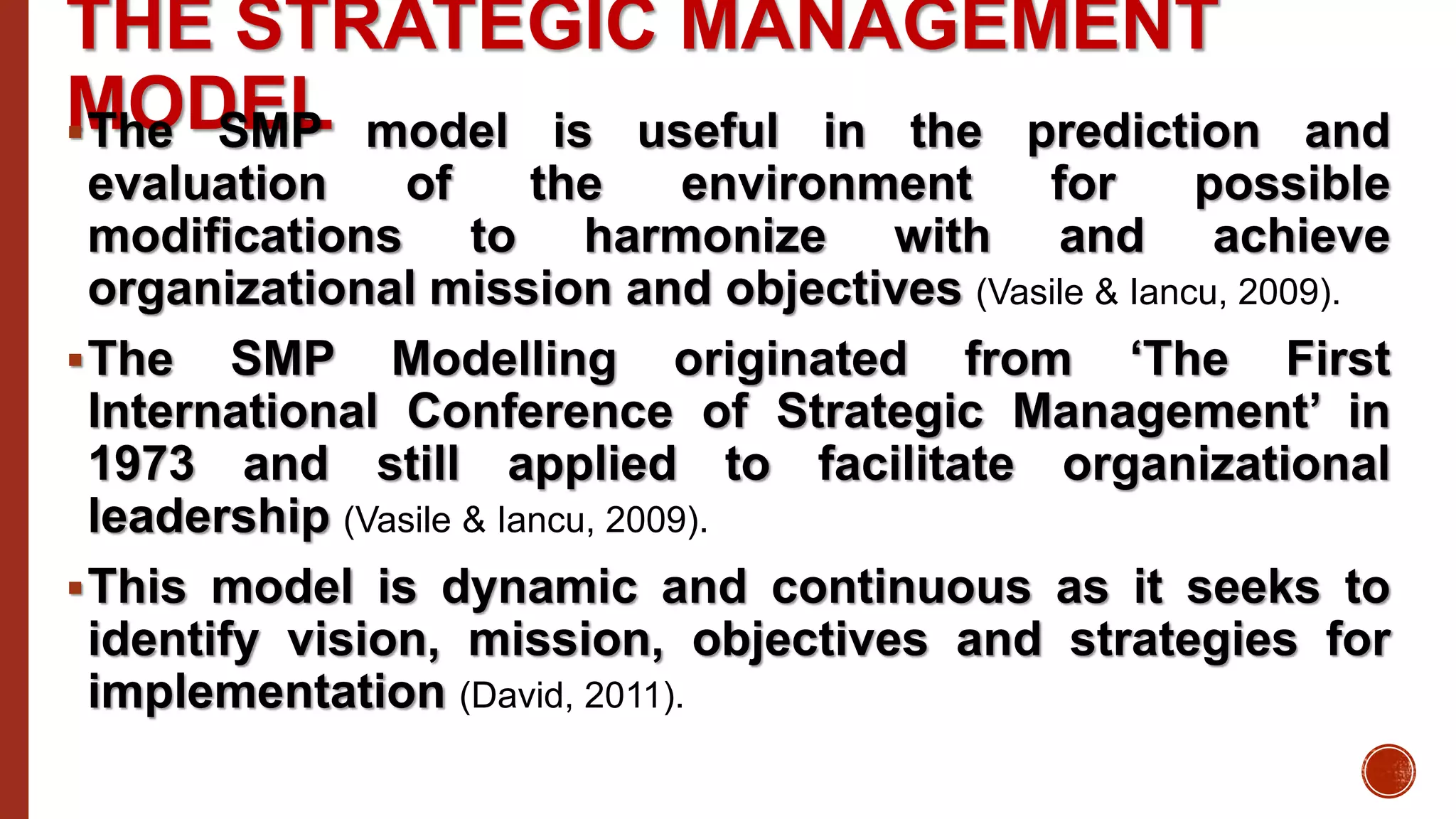 THE STRATEGIC MANAGEMENT
MODELThe SMP model is useful in the prediction and
evaluation of the environment for possible
modifications to harmonize with and achieve
organizational mission and objectives (Vasile & Iancu, 2009).
The SMP Modelling originated from ‘The First
International Conference of Strategic Management’ in
1973 and still applied to facilitate organizational
leadership (Vasile & Iancu, 2009).
This model is dynamic and continuous as it seeks to
identify vision, mission, objectives and strategies for
implementation (David, 2011).
 