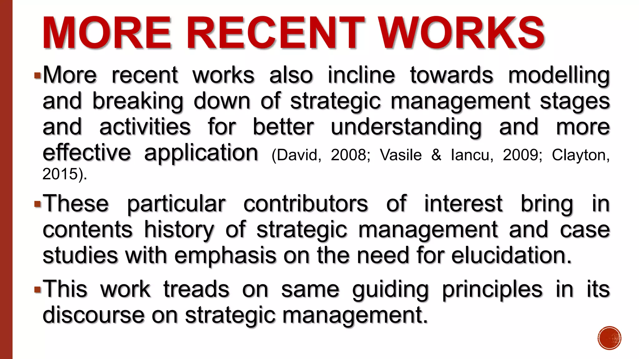 MORE RECENT WORKS
More recent works also incline towards modelling
and breaking down of strategic management stages
and activities for better understanding and more
effective application (David, 2008; Vasile & Iancu, 2009; Clayton,
2015).
These particular contributors of interest bring in
contents history of strategic management and case
studies with emphasis on the need for elucidation.
This work treads on same guiding principles in its
discourse on strategic management.
 