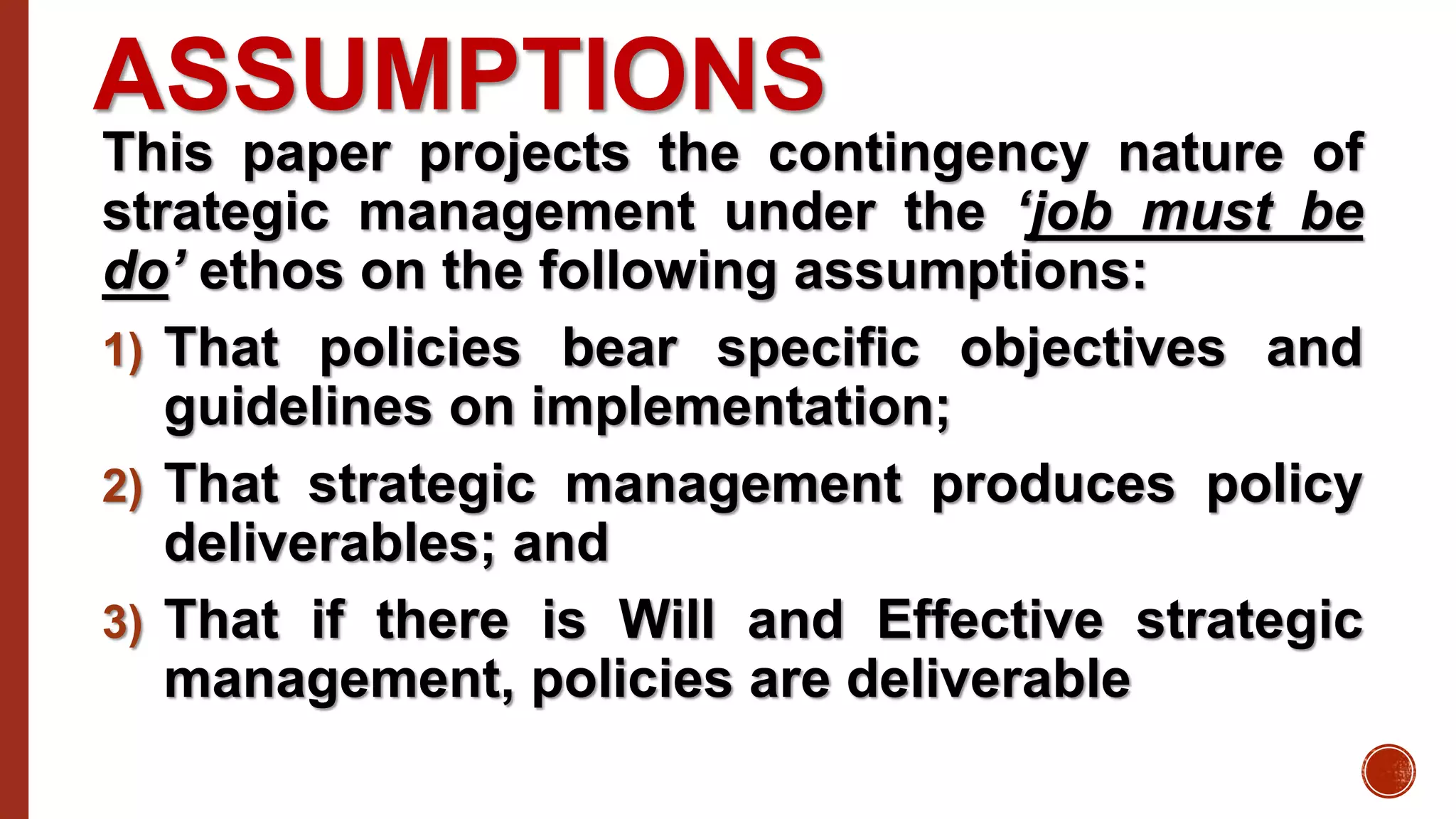 ASSUMPTIONS
This paper projects the contingency nature of
strategic management under the ‘job must be
do’ ethos on the following assumptions:
1) That policies bear specific objectives and
guidelines on implementation;
2) That strategic management produces policy
deliverables; and
3) That if there is Will and Effective strategic
management, policies are deliverable
 