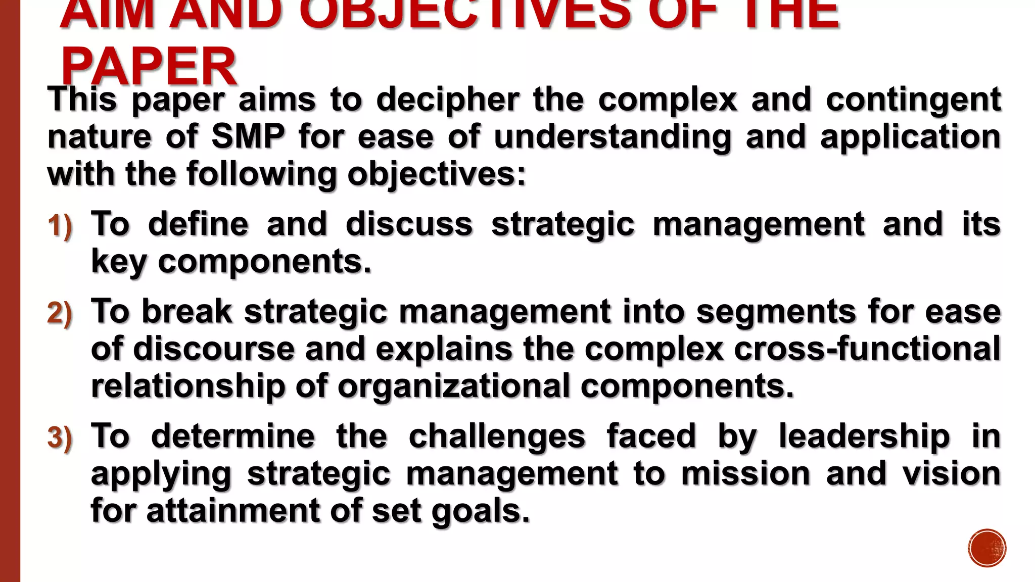 AIM AND OBJECTIVES OF THE
PAPERThis paper aims to decipher the complex and contingent
nature of SMP for ease of understanding and application
with the following objectives:
1) To define and discuss strategic management and its
key components.
2) To break strategic management into segments for ease
of discourse and explains the complex cross-functional
relationship of organizational components.
3) To determine the challenges faced by leadership in
applying strategic management to mission and vision
for attainment of set goals.
 