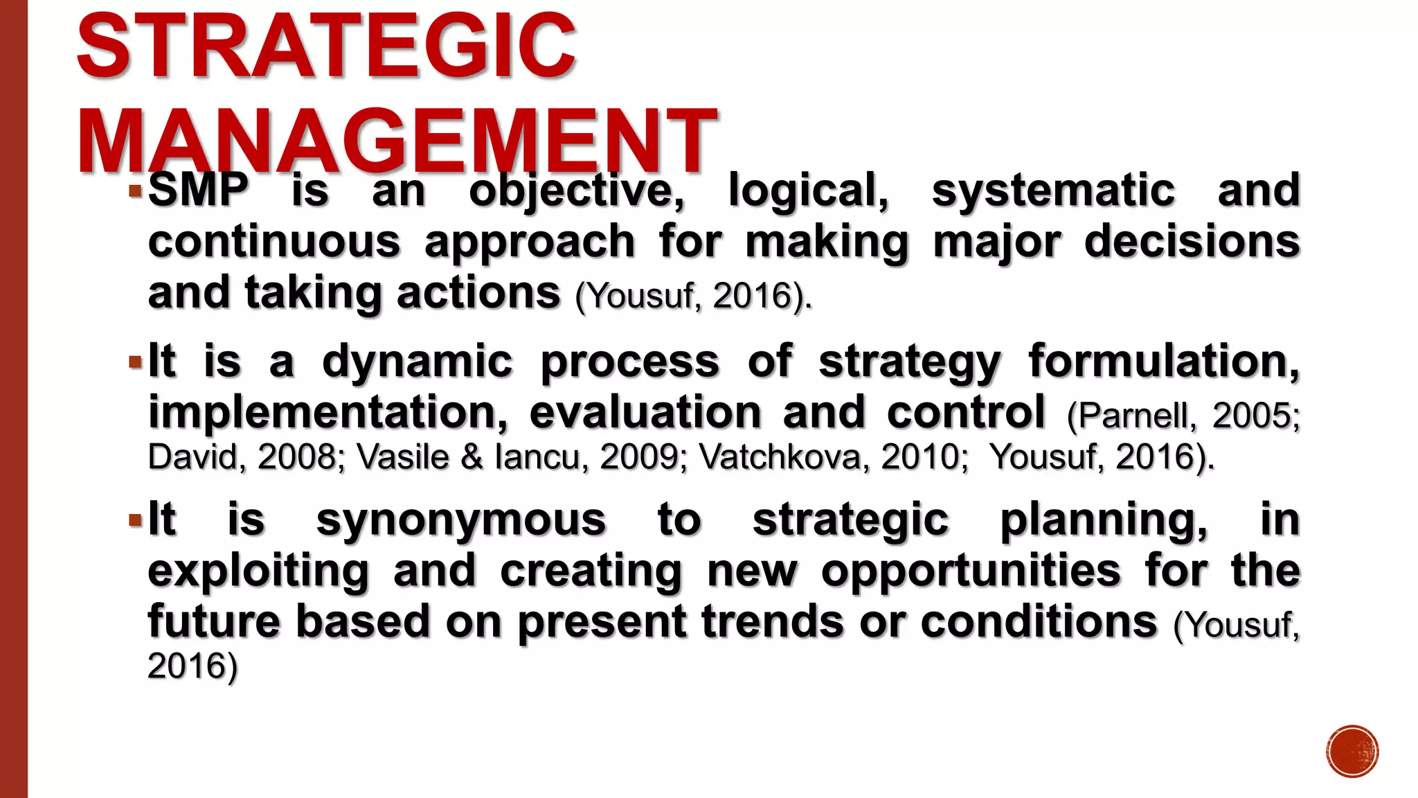 STRATEGIC
MANAGEMENTSMP is an objective, logical, systematic and
continuous approach for making major decisions
and taking actions (Yousuf, 2016).
It is a dynamic process of strategy formulation,
implementation, evaluation and control (Parnell, 2005;
David, 2008; Vasile & Iancu, 2009; Vatchkova, 2010; Yousuf, 2016).
It is synonymous to strategic planning, in
exploiting and creating new opportunities for the
future based on present trends or conditions (Yousuf,
2016)
 