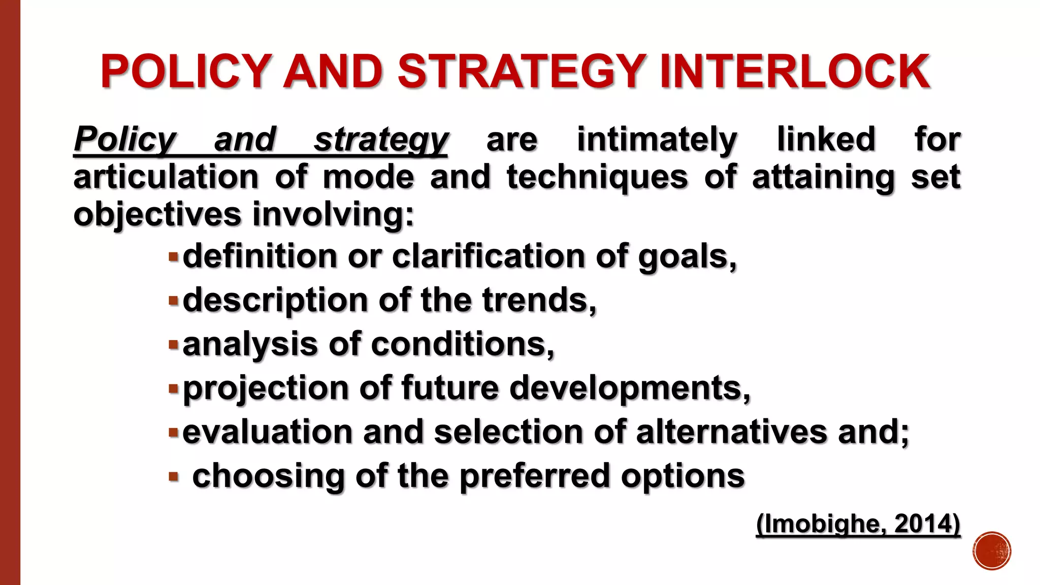 POLICY AND STRATEGY INTERLOCK
Policy and strategy are intimately linked for
articulation of mode and techniques of attaining set
objectives involving:
definition or clarification of goals,
description of the trends,
analysis of conditions,
projection of future developments,
evaluation and selection of alternatives and;
 choosing of the preferred options
(Imobighe, 2014)
 