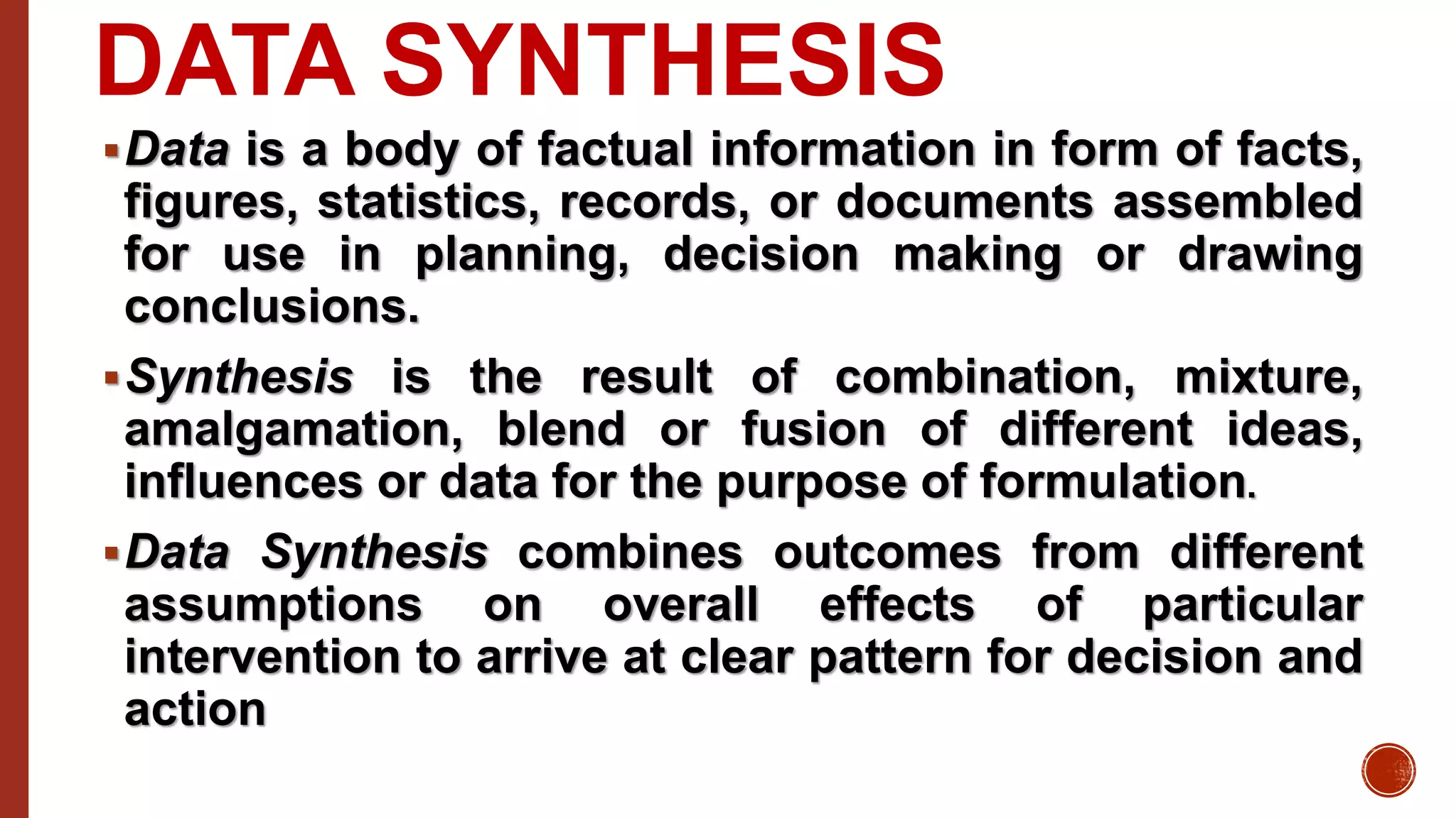 DATA SYNTHESIS
Data is a body of factual information in form of facts,
figures, statistics, records, or documents assembled
for use in planning, decision making or drawing
conclusions.
Synthesis is the result of combination, mixture,
amalgamation, blend or fusion of different ideas,
influences or data for the purpose of formulation.
Data Synthesis combines outcomes from different
assumptions on overall effects of particular
intervention to arrive at clear pattern for decision and
action
 