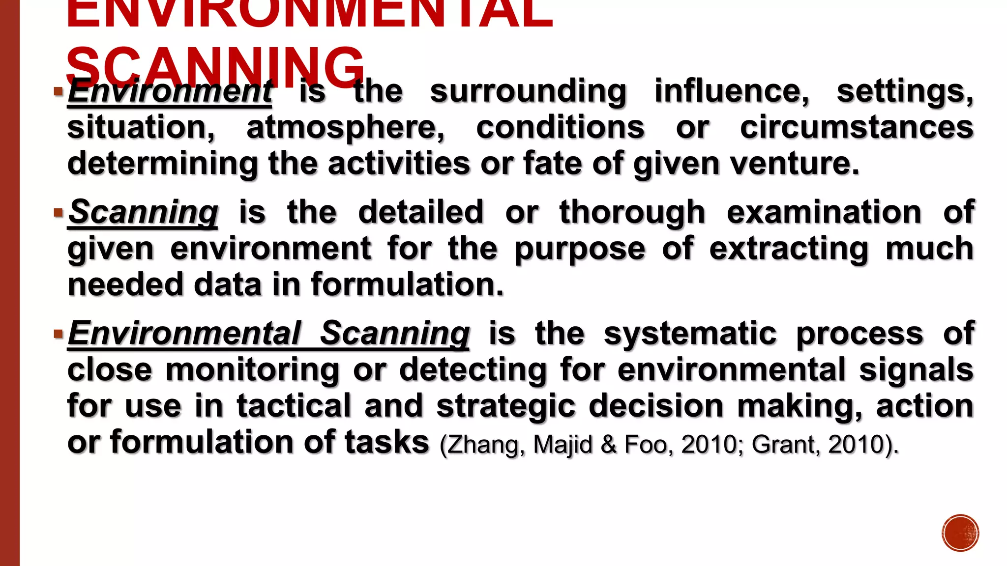 ENVIRONMENTAL
SCANNINGEnvironment is the surrounding influence, settings,
situation, atmosphere, conditions or circumstances
determining the activities or fate of given venture.
Scanning is the detailed or thorough examination of
given environment for the purpose of extracting much
needed data in formulation.
Environmental Scanning is the systematic process of
close monitoring or detecting for environmental signals
for use in tactical and strategic decision making, action
or formulation of tasks (Zhang, Majid & Foo, 2010; Grant, 2010).
 