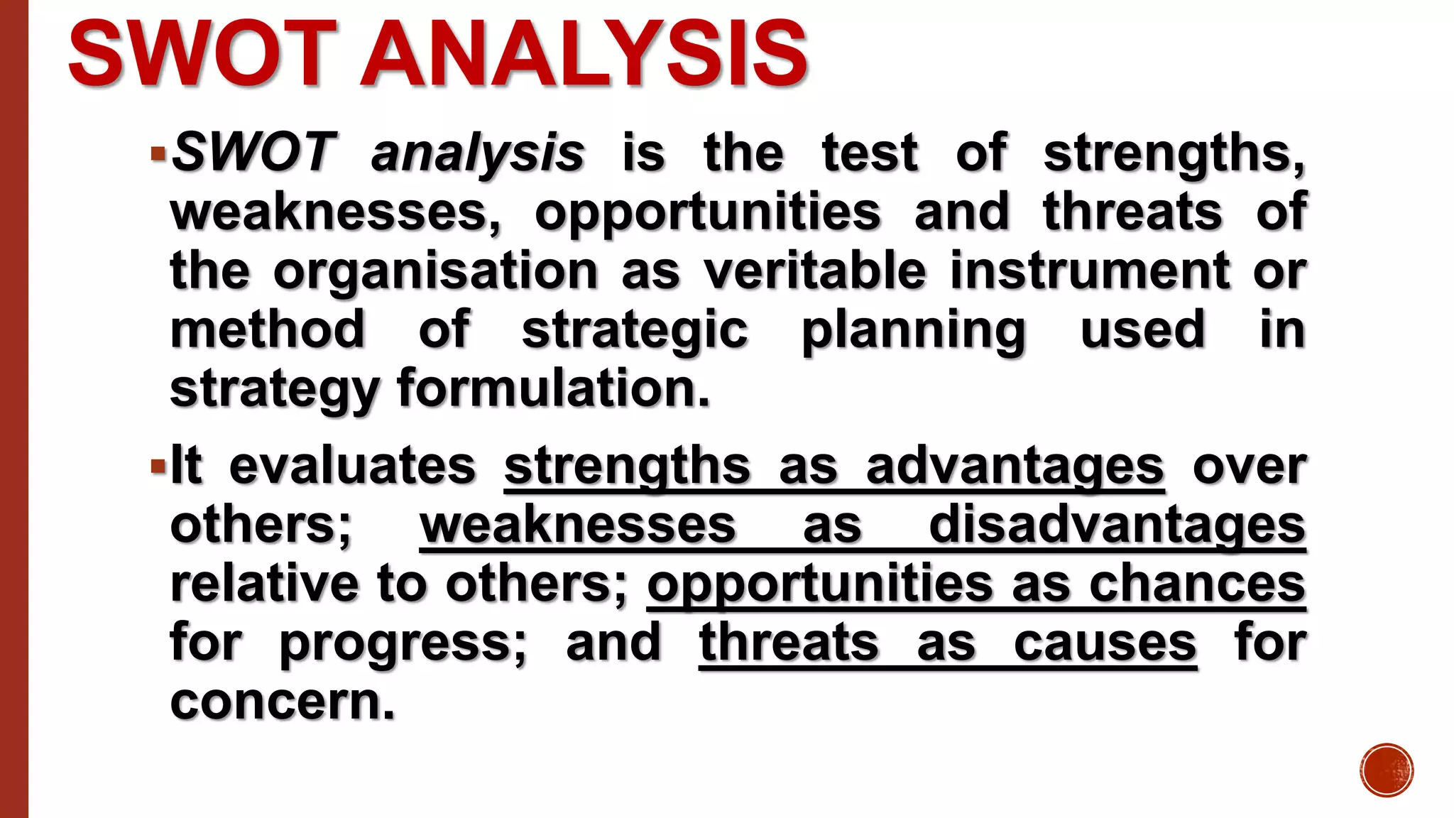 SWOT ANALYSIS
SWOT analysis is the test of strengths,
weaknesses, opportunities and threats of
the organisation as veritable instrument or
method of strategic planning used in
strategy formulation.
It evaluates strengths as advantages over
others; weaknesses as disadvantages
relative to others; opportunities as chances
for progress; and threats as causes for
concern.
 