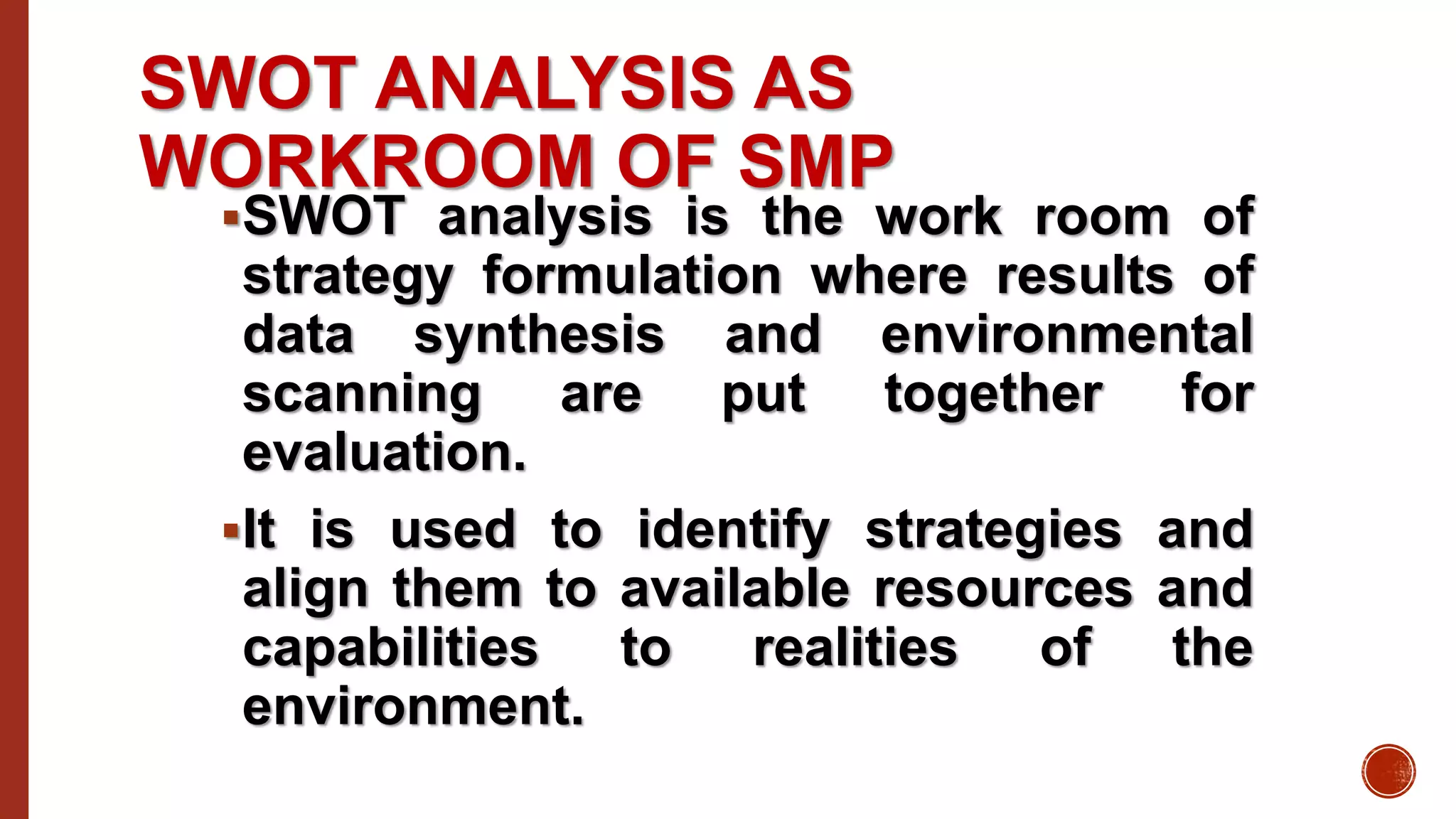 SWOT ANALYSIS AS
WORKROOM OF SMP
SWOT analysis is the work room of
strategy formulation where results of
data synthesis and environmental
scanning are put together for
evaluation.
It is used to identify strategies and
align them to available resources and
capabilities to realities of the
environment.
 