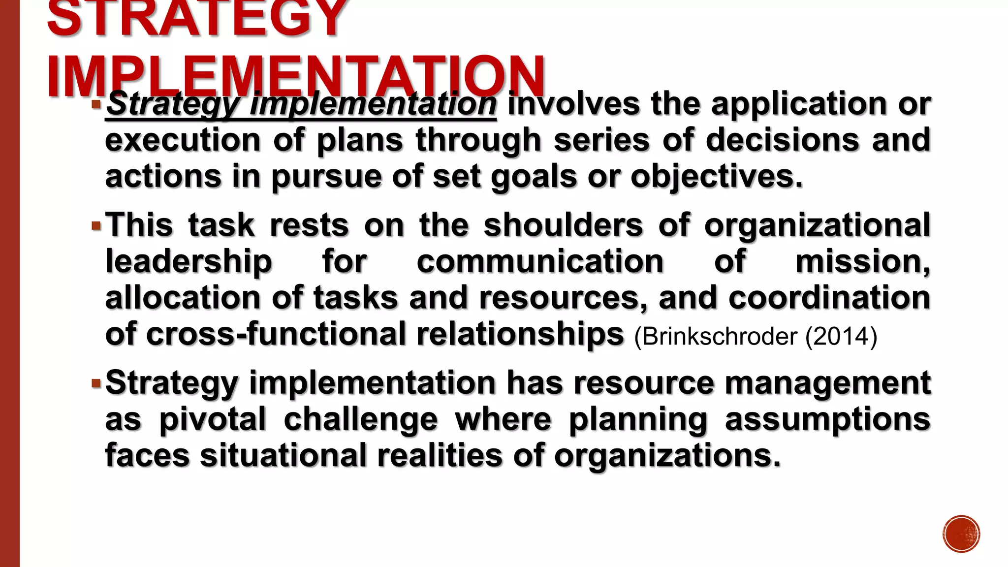 STRATEGY
IMPLEMENTATIONStrategy implementation involves the application or
execution of plans through series of decisions and
actions in pursue of set goals or objectives.
This task rests on the shoulders of organizational
leadership for communication of mission,
allocation of tasks and resources, and coordination
of cross-functional relationships (Brinkschroder (2014)
Strategy implementation has resource management
as pivotal challenge where planning assumptions
faces situational realities of organizations.
 