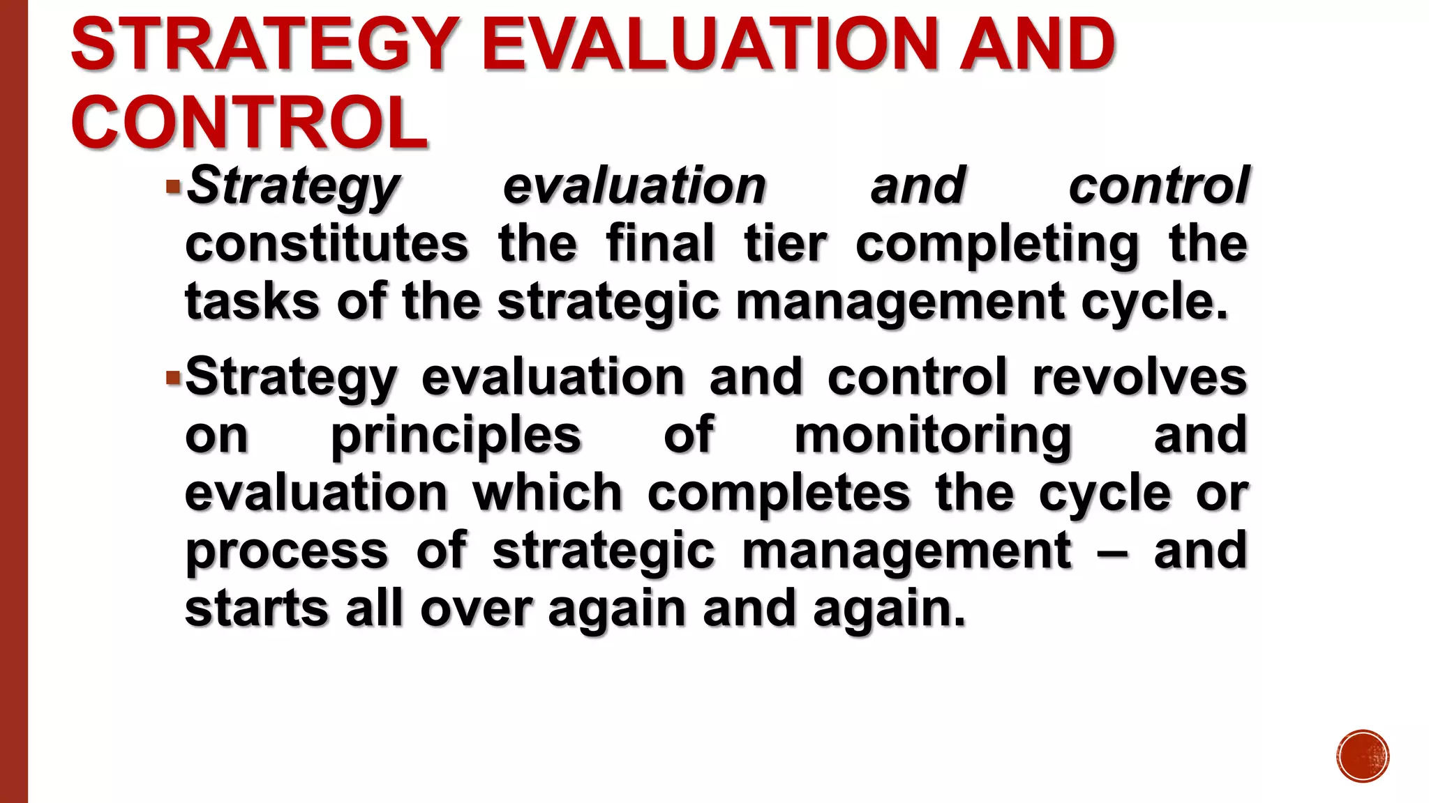 STRATEGY EVALUATION AND
CONTROL
Strategy evaluation and control
constitutes the final tier completing the
tasks of the strategic management cycle.
Strategy evaluation and control revolves
on principles of monitoring and
evaluation which completes the cycle or
process of strategic management – and
starts all over again and again.
 