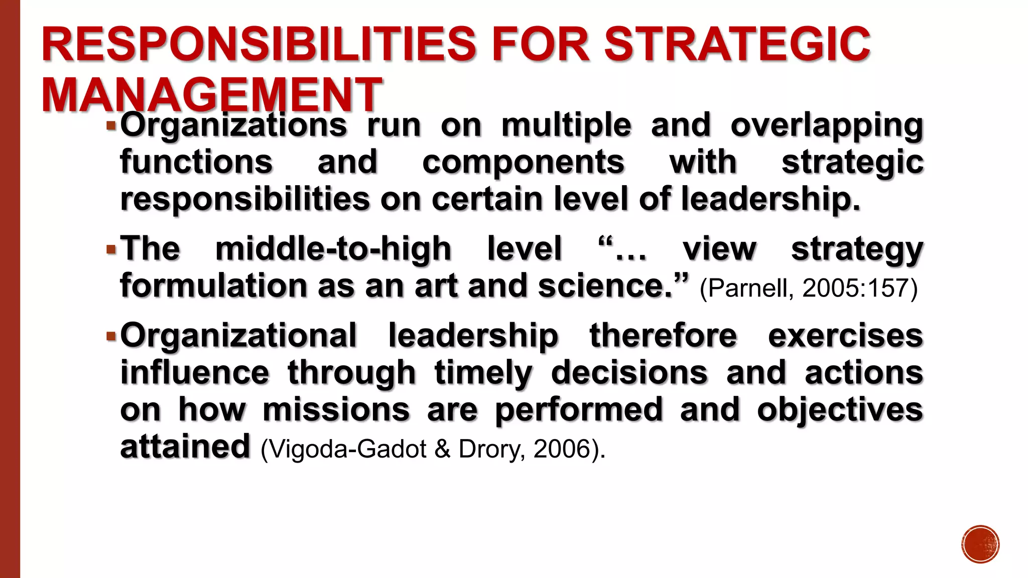 RESPONSIBILITIES FOR STRATEGIC
MANAGEMENT
Organizations run on multiple and overlapping
functions and components with strategic
responsibilities on certain level of leadership.
The middle-to-high level “… view strategy
formulation as an art and science.” (Parnell, 2005:157)
Organizational leadership therefore exercises
influence through timely decisions and actions
on how missions are performed and objectives
attained (Vigoda-Gadot & Drory, 2006).
 