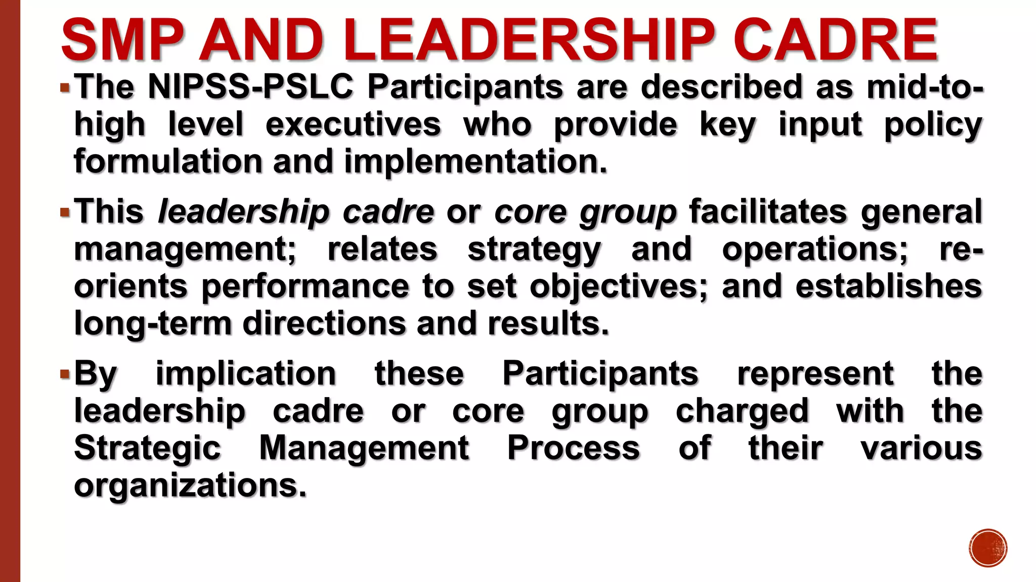 SMP AND LEADERSHIP CADRE
The NIPSS-PSLC Participants are described as mid-to-
high level executives who provide key input policy
formulation and implementation.
This leadership cadre or core group facilitates general
management; relates strategy and operations; re-
orients performance to set objectives; and establishes
long-term directions and results.
By implication these Participants represent the
leadership cadre or core group charged with the
Strategic Management Process of their various
organizations.
 