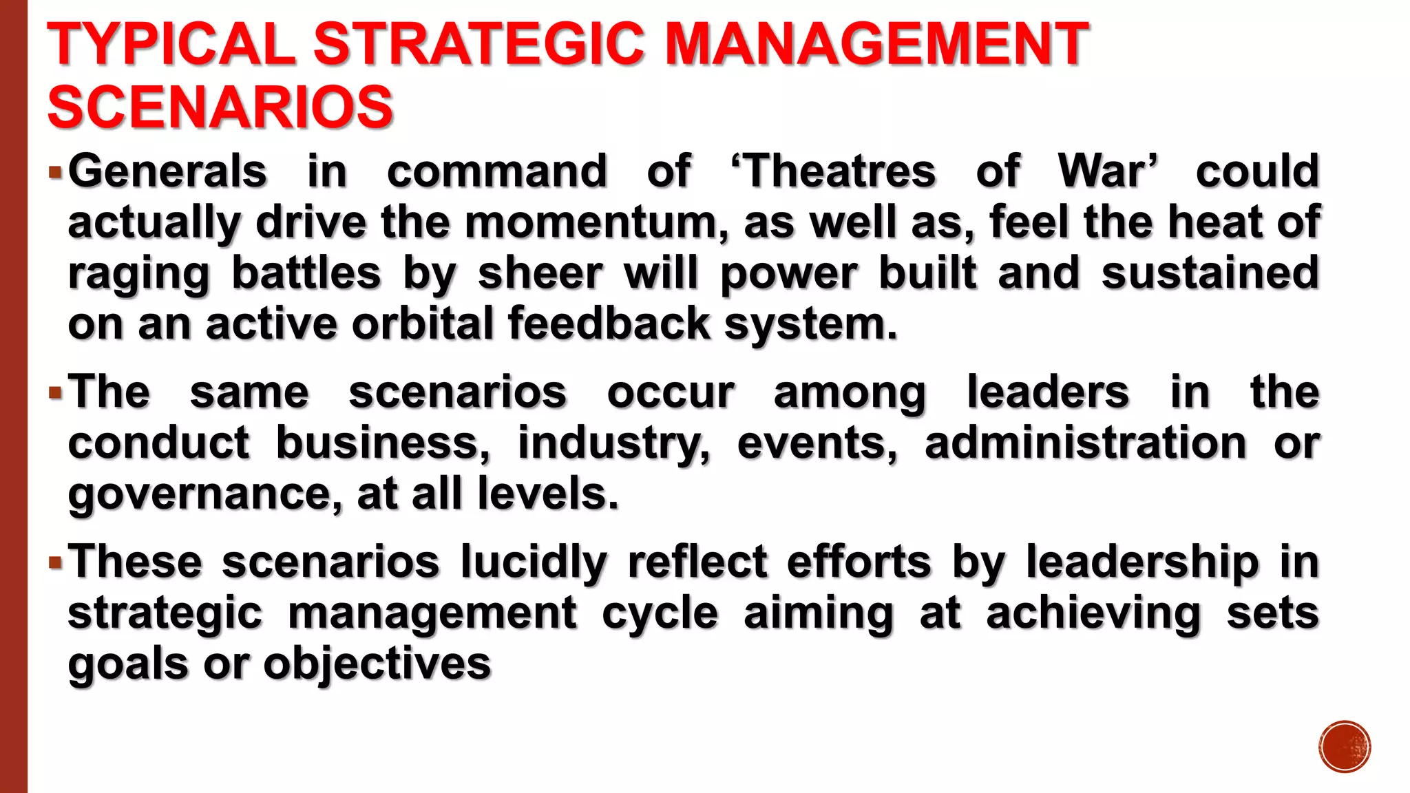 TYPICAL STRATEGIC MANAGEMENT
SCENARIOS
Generals in command of ‘Theatres of War’ could
actually drive the momentum, as well as, feel the heat of
raging battles by sheer will power built and sustained
on an active orbital feedback system.
The same scenarios occur among leaders in the
conduct business, industry, events, administration or
governance, at all levels.
These scenarios lucidly reflect efforts by leadership in
strategic management cycle aiming at achieving sets
goals or objectives
 